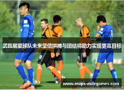 武磊展望球队未来坚信拼搏与团结将助力实现更高目标