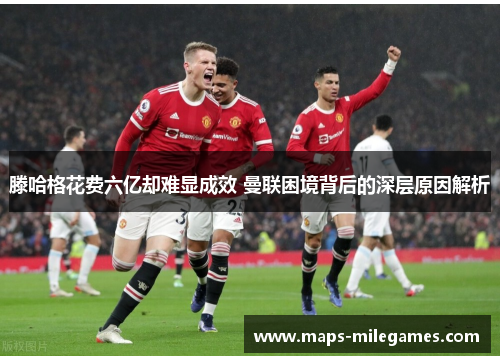滕哈格花费六亿却难显成效 曼联困境背后的深层原因解析